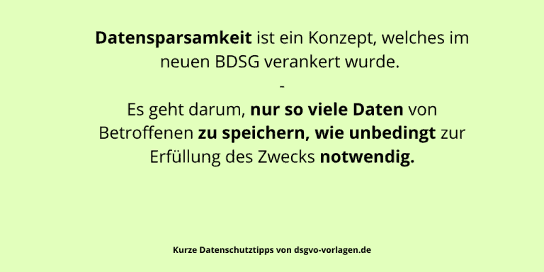 Datensparsamkeit ist ein Konzept, welches im neuen BDSG verankert wurde. Es geht darum, nur so viele Daten von Betroffenen zu speichern, wie unbedingt zur Erfüllung des Zwecks notwendig.